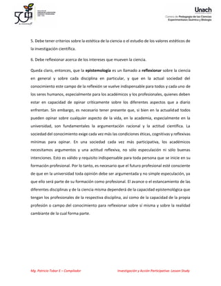 Mg. Patricio Tobar E – Compilador Investigación y Acción Participativa: Lesson Study
5. Debe tener criterios sobre la estética de la ciencia o el estudio de los valores estéticos de
la investigación científica.
6. Debe reflexionar acerca de los intereses que mueven la ciencia.
Queda claro, entonces, que la epistemología es un llamado a reflexionar sobre la ciencia
en general y sobre cada disciplina en particular, y que en la actual sociedad del
conocimiento este campo de la reflexión se vuelve indispensable para todos y cada uno de
los seres humanos, especialmente para los académicos y los profesionales, quienes deben
estar en capacidad de opinar críticamente sobre los diferentes aspectos que a diario
enfrentan. Sin embargo, es necesario tener presente que, si bien en la actualidad todos
pueden opinar sobre cualquier aspecto de la vida, en la academia, especialmente en la
universidad, son fundamentales la argumentación racional y la actitud científica. La
sociedad del conocimiento exige cada vez más las condiciones éticas, cognitivas y reflexivas
mínimas para opinar. En una sociedad cada vez más participativa, los académicos
necesitamos argumentos y una actitud reflexiva, no sólo especulación ni sólo buenas
intenciones. Esto es válido y requisito indispensable para toda persona que se inicie en su
formación profesional. Por lo tanto, es necesario que el futuro profesional esté consciente
de que en la universidad toda opinión debe ser argumentada y no simple especulación, ya
que ello será parte de su formación como profesional. El avance o el estancamiento de las
diferentes disciplinas y de la ciencia misma dependerá de la capacidad epistemológica que
tengan los profesionales de la respectiva disciplina, así como de la capacidad de la propia
profesión o campo del conocimiento para reflexionar sobre sí misma y sobre la realidad
cambiante de la cual forma parte.
 