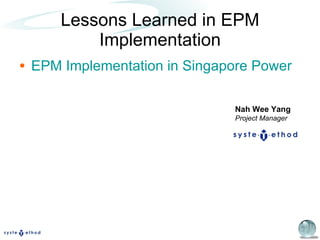 Lessons Learned in EPM Implementation EPM Implementation in Singapore Power Nah Wee Yang Project Manager 