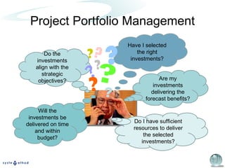 Project Portfolio Management Do the investments align with the strategic objectives? Have I selected the right investments? Do I have sufficient resources to deliver the selected investments? Will the investments be delivered on time and within budget? Are my investments delivering the forecast benefits? ? ? ? ? ? ? ? ? 