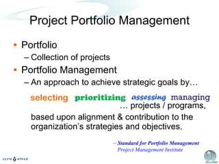 Project Portfolio Management Portfolio Collection of projects Portfolio Management An approach to achieve strategic goals by… …  projects / programs, based upon alignment & contribution to the organization’s strategies and objectives. selecting prioritizing assessing managing ~  Standard for Portfolio Management Project Management Institute 