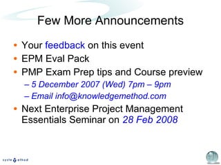 Few More Announcements Your  feedback  on this event EPM Eval Pack PMP Exam Prep tips and Course preview  5 December 2007 (Wed) 7pm – 9pm Email info@knowledgemethod.com Next Enterprise Project Management Essentials Seminar on  28 Feb 2008 