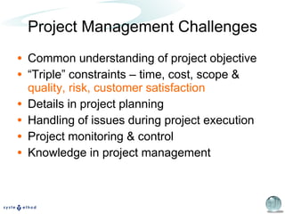 Project Management Challenges Common understanding of project objective “ Triple” constraints – time, cost, scope &  quality, risk, customer satisfaction Details in project planning Handling of issues during project execution Project monitoring & control Knowledge in project management 