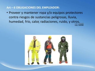 Art – 6 OBLIGACIONES DEL EMPLEADOR:
• Proveer y mantener ropa y/o equipos protectores
contra riesgos de sustancias peligrosas, lluvia,
humedad, frío, calor, radiaciones, ruido, y otros.
Ley 16998
 