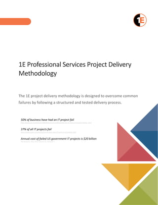 1E Professional Services Project Delivery
Methodology
The 1E project delivery methodology is designed to overcome common
failures by following a structured and tested delivery process.
50% of business have had an IT project fail
http://www.cio.com/article/2380469/careers-staffing/why-are-so-many-it-projects-failing-.html
37% of all IT projects fail
http://www.zdnet.com/article/cio-analysis-why-37-percent-of-projects-fail/
Annual cost of failed US government IT projects is $20 billion
PM Network, May 2015 Volume 25, Number 5
 