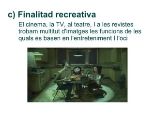 c) Finalitad recreativa
  El cinema, la TV, al teatre, I a les revistes
  trobam multitut d'imatges les funcions de les
  quals es basen en l'entreteniment I l'oci
 