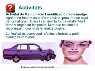 Activitats
Activitat de Manipulació I modificació d'una imatge.
Agafa una foto en color d'una revista, procura que sigui
de format gran. Altera I canvia-li la forma retallant-la I
tornant enganxar les peces. Mira que es continui
reconeguent una mica la imatge original.
La finalitat és aconseguir efectes diferents a partir
d'imatges comunes.




           Imágenes obtenidas del libro de la Editorial Editex
 