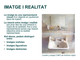 IMATGE I REALITAT
La imatge és una representació
  visual d'un objecte en qualsevol
  tipus de suport.
La relació entre imatge i realitat
  pot anar des de una imitació o
  copia de la realitatd, fins a una
  representació sense cap relació
  objectiva amb la realitat
  representada.
Així doncs, podem distinguir
  entre:
• Imatges realistes
• Imatges figuratives
• Imatges abstractes

                                      Lavabo y espejo (1967) de Antonio López
 