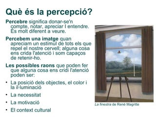 Què és la percepció?
Percebre significa donar-se'n
  compte, notar, apreciar I entendre.
  És molt diferent a veure.
Percebem una imatge quan
  apreciam un estímul de tots els que
  repel el nostre cervell; alguna cosa
  ens crida l'atenció i som capaços
  de retenir-ho.
Les possibles raons que poden fer
  que alguna cosa ens cridi l'atenció
  poden ser:
• La posició dels objectes, el color i
  la il·luminació
• La necessitat
• La motivació                           La finestra de René Magritte
• El context cultural
 