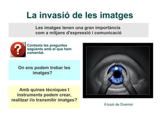 La invasió de les imatges
            Les imatges tenen una gran importància
            com a mitjans d'expressió i comunicació

       Contesta les preguntes
       següents amb el que hem
       comentat.



   On ens podem trobar les
         imatges?


    Amb quines tècniques I
   instruments podem crear,
realitzar i/o transmitir imatges?
                                           Il·lusió de Dvemor
 