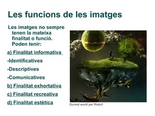 Les funcions de les imatges
Les imatges no sempre
 tenen la mateixa
 finalitat o funció.
 Poden tenir:
a) Finalitat informativa
-Identificatives
-Descriptives
-Comunicatives
b) Finalitat exhortativa
c) Finalitat recreativa
d) Finalitat estètica      Surreal world per Riolcrt
 