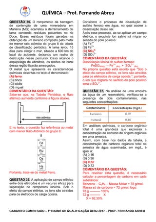 QUÍMICA – Prof. Fernando Abreu
GABARITO COMENTADO – 1º EXAME DE QUALIFICAÇÃO UERJ 2017 – PROF. FERNANDO ABREU
QUESTÃO 30. O rompimento da barragem
de contenção de uma mineradora em
Mariana (MG) acarretou o derramamento de
lama contendo resíduos poluentes no rio
Doce. Esses resíduos foram gerados na
obtenção de um minério composto pelo metal
de menor raio atômico do grupo 8 da tabela
de classificação periódica. A lama levou 16
dias para atingir o mar, situado a 600 km do
local do acidente, deixando um rastro de
destruição nesse percurso. Caso alcance o
arquipélago de Abrolhos, os recifes de coral
dessa região ficarão ameaçados.
O metal que apresenta as características
químicas descritas no texto é denominado:
(A) ferro
(B) zinco
(C) sódio
(D) níquel
COMENTÁRIO DA QUESTÃO:
Sabe-se que, na Tabela Periódica, o Raio
atômico aumenta conforme a figura abaixo.
E no texto, a questão faz referência ao metal
com menor Raio Atômico do grupo 8:
Portanto, trata-se do metal Ferro.
QUESTÃO 35. A aplicação de campo elétrico
entre dois eletrodos é um recurso eficaz para
separação de compostos iônicos. Sob o
efeito do campo elétrico, os íons são atraídos
para os eletrodos de carga oposta.
Considere o processo de dissolução de
sulfato ferroso em água, no qual ocorre a
dissociação desse sal.
Após esse processo, ao se aplicar um campo
elétrico, o seguinte íon salino irá migrar no
sentido do polo positivo:
(A) Fe3+
(B) Fe2+
(C) SO4
2–
(D) SO3
2–
COMENTÁRIO DA QUESTÃO:
Dissociação Iônica do sulfato ferroso:
FeSO4(Aq) → Fe2+
(Aq) + SO4
2–
(Aq)
Na própria questão está escrito que “Sob o
efeito do campo elétrico, os íons são atraídos
para os eletrodos de carga oposta.”; portanto,
o íon que migrará no sentido do polo positivo
será o SO4
2–
.
QUESTÃO 37. Na análise de uma amostra
da água de um reservatório, verificou-se a
presença de dois contaminantes, nas
seguintes concentrações:
Em análises químicas, o carbono orgânico
total é uma grandeza que expressa a
concentração de carbono de origem orgânica
em uma amostra.
Assim, com base nos dados da tabela, a
concentração de carbono orgânico total na
amostra de água examinada, em mg/L, é
igual a:
(A) 0,16
(B) 0,36
(C) 0,52
(D) 0,72
COMENTÁRIO DA QUESTÃO:
Para resolver esta questão, é necessário
calcular a porcentagem de carbono em cada
substância:
Benzeno – C6H6 – Massa Molar = 78 g/mol.
Massa só de carbono = 72 g/mol, logo:
78 g ---------- 100%
72 g ---------- X
X = 92,30%
 