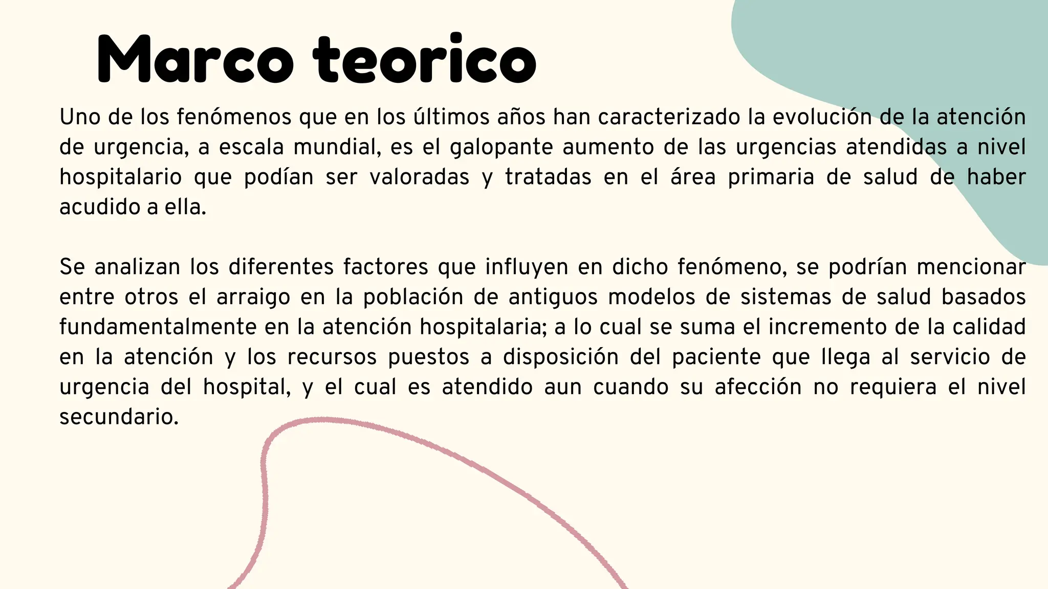 Marco teorico
Uno de los fenómenos que en los últimos años han caracterizado la evolución de la atención
de urgencia, a escala mundial, es el galopante aumento de las urgencias atendidas a nivel
hospitalario que podían ser valoradas y tratadas en el área primaria de salud de haber
acudido a ella.
Se analizan los diferentes factores que influyen en dicho fenómeno, se podrían mencionar
entre otros el arraigo en la población de antiguos modelos de sistemas de salud basados
fundamentalmente en la atención hospitalaria; a lo cual se suma el incremento de la calidad
en la atención y los recursos puestos a disposición del paciente que llega al servicio de
urgencia del hospital, y el cual es atendido aun cuando su afección no requiera el nivel
secundario.
 