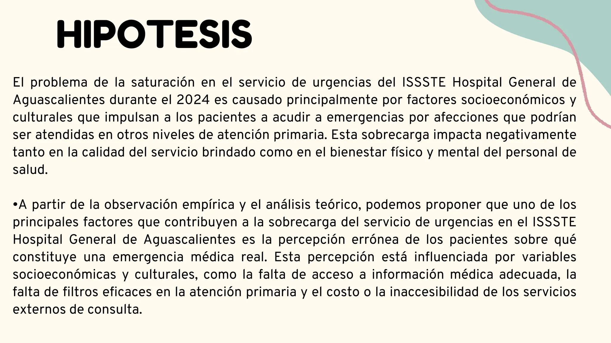 HIPOTESIS
El problema de la saturación en el servicio de urgencias del ISSSTE Hospital General de
Aguascalientes durante el 2024 es causado principalmente por factores socioeconómicos y
culturales que impulsan a los pacientes a acudir a emergencias por afecciones que podrían
ser atendidas en otros niveles de atención primaria. Esta sobrecarga impacta negativamente
tanto en la calidad del servicio brindado como en el bienestar físico y mental del personal de
salud.
•A partir de la observación empírica y el análisis teórico, podemos proponer que uno de los
principales factores que contribuyen a la sobrecarga del servicio de urgencias en el ISSSTE
Hospital General de Aguascalientes es la percepción errónea de los pacientes sobre qué
constituye una emergencia médica real. Esta percepción está influenciada por variables
socioeconómicas y culturales, como la falta de acceso a información médica adecuada, la
falta de filtros eficaces en la atención primaria y el costo o la inaccesibilidad de los servicios
externos de consulta.
 