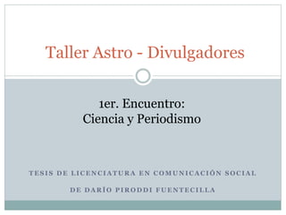 Taller Astro - Divulgadores 
1er. Encuentro: 
Ciencia y Periodismo 
TESIS DE LICENCIATURA EN COMUNICACIÓN SOCIAL 
DE DARÍO PIRODDI FUENTECILLA 
 