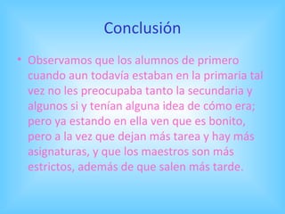 Conclusión Observamos que los alumnos de primero cuando aun todavía estaban en la primaria tal vez no les preocupaba tanto la secundaria y algunos si y tenían alguna idea de cómo era; pero ya estando en ella ven que es bonito, pero a la vez que dejan más tarea y hay más asignaturas, y que los maestros son más estrictos, además de que salen más tarde. 