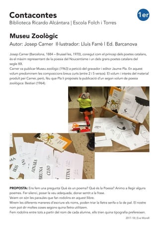 Museu Zoològic
Autor: Josep Carner Il·lustrador: Lluís Farré | Ed. Barcanova
Josep Carner (Barcelona, 1884 – Brussel·les, 1970), conegut com el príncep dels poetes catalans,
és el màxim representant de la poesia del Noucentisme i un dels grans poetes catalans del
segle XX.
Carner va publicar Museu zoològic (1963) a petició del gravador i editor Jaume Pla. En aquest
volum predominem les composicions breus curts (entre 2 i 5 versos). El volum i interès del material
produït per Carner, però, féu que Pla li proposés la publicació d’un segon volum de poesia
zoològica: Bestiari (1964).
PROPOSTA: Ens fem una pregunta Què és un poema? Què és la Poesia? Animo a llegir alguns
poemes. Fer silenci, posar la veu adequada, donar sentit a la frase.
Veiem on són les paraules que fan rodolins en aquest llibre.
Mirem les diferents maneres d’escriure els noms, poden triar la lletra serifa o la de pal. El nostre
nom pot dir moltes coses segons quina lletra utilitzem.
Fem rodolins entre tots a partir del nom de cada alumne, ells trien quina tipografia prefereixen.
1erContacontes
Biblioteca Ricardo Alcántara | Escola Folch i Torres
2017-18 | Eva Morell
 