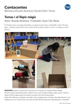 Tomas i el llàpis màgic
Autor: Ricardo Alcántara Il·lustrador: Gusti | Ed. Baula
En Tomàs vivia en una capsa de sabates. La capsa era prou gran i confortable i sortir li feia por,
però… allà dins s’avorria! Per això, un bon dia es va atrevir a sortir i a mirar. I va trobar un munt
d’amics.
PROPOSTA: Llegim el conte entre tots doncs hi ha trossos on la lletra és lletra lligada.
Pensem quines coses dibuixaríem si fóssim el nen, que es troba el llàpis màgic, que en Tomàs a
deixat a dins la capsa quant ha marxat a conèixer món amb la seva pilota.
Cada infant dibuixa un objecte i es poden endur el paper gran a la classe. Que dibuixaríem si ens
trobéssim com en Tomàs a dins una caixa tancats? Quines coses són importants per a nosaltres?
1erContacontes
Biblioteca Ricardo Alcántara | Escola Folch i Torres
2017-18 | Eva Morell
 