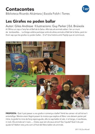 Les Girafes no poden ballar
Autor: Giles Andreae Il.lustracions: Guy Parker | Ed. Brúixola
A l’Àfrica un cop a l’any fan el Ball de la Selva. Allà tots els animals salten i fan un munt
de tombarelles... La Groga voldria participar amb els altres animals al Ball de la Selva, però to-
thom sap que les girafes no poden ballar... O sí? Una història amb PopUp que et commourà.
PROPOSTA: Què li pot passar a una girafa si comença a ballar? Amb les cames i el coll tot se li
entortolliga. Mentre anem llegint posem la música que explica el llibre i ens deixem portar pel
ritme, la girafa ho mira de lluny esporuguida, ella no sap ballar el vals, ni el tango, ni sevillanes,
ni rock. Els animals se’n riuen,..., Creieu que són els seus amics? Qui l’ajuda? Què li diu per
ajudar-la? Ballem tots junts com al final del llibre ballen els amimals.
1erContacontes
Biblioteca Ricardo Alcántara | Escola Folch i Torres
2017-18 | Eva Morell
 