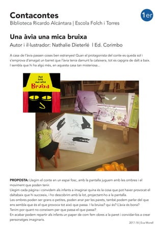 Una àvia una mica bruixa
Autor i il·lustrador: Nathalie Dieterlé | Ed. Corimbo
A casa de l’àvia passen coses ben estranyes! Quan el protagonista del conte es queda sol i
s’emprova d’amagat un barret que l’àvia tenia damunt la calaixera, tot es capgira de dalt a baix.
I sembla que hi ha algú més, en aquesta casa tan misteriosa...
PROPOSTA: Llegim el conte en un espai fosc, amb la pantalla juguem amb les ombres i el
moviment que poden tenir.
Llegim cada pàgina i convidem als infants a imaginar quina és la cosa que pot haver provocat el
daltabaix que hi succeeix, i ho descobrim amb la lot, projectant-ho a la pantalla.
Les ombres poden ser grans o petites, poden anar per les parets, també podem parlar del que
ens sembla que és el que provoca tot aixó que passa. I la bruixa? qui és? L’àvia és bona?
Tenim por quant no coneixem per que passa el que passa?
En acabar podem repartir als infants un paper de com fem obres a la paret i convidar-los a crear
personatges imaginaris.
1erContacontes
Biblioteca Ricardo Alcántara | Escola Folch i Torres
2017-18 | Eva Morell
 