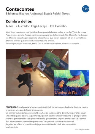 L’ombra del ós
Autor i il·lustrador: Olga Lecaye | Ed. Corimbo
Martí és un os enorme, que decideix deixar prestada la seva ombra al conillet Víctor. La bruixa
Pispa-ombres aprofita l’ocasió per intentar apropiar-se de l’ombra de l’ós. El conillet ha de supe-
rar diferents obstacles per respondre a la confiança que havien posat en ell. En el camí allibera
diferents animals que la bruixa havia confós amb ombres.
Personatges: Víctor Moncunill, Martí, l’ós, la bruixa Pispa-ombres, el ratolí i la cornella.
PROPOSTA: Treball previ a la lectura: anàlisi del títol, de les imatges, l’editorial, l’autora. Llegim
el conte en un espai de foscor amb una lot.
Els animals humanitzats que viuen al bosc, han de viure una sèrie d’aventures per tal de salvar
una ombra que no és seva. A partir d’aquí podem establir una conversa amb el grup per tal de
valorar la generositat de l’ós que deixa la seva gran ombra a un petit animal i se’n va a dormir.
Surt a compte tenir una ombra que no dona cap pista de com ets tu en realitat?
Regalem als infants la possibilitat de jugar amb l’ombra del conill Víctor mitjançant
una fotocòpia.
1erContacontes
Biblioteca Ricardo Alcántara | Escola Folch i Torres
2017-18 | Eva Morell
 