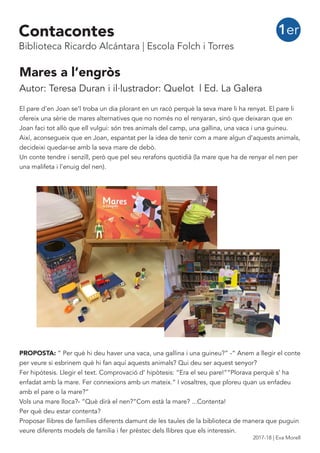 Mares a l’engròs
Autor: Teresa Duran i il·lustrador: Quelot | Ed. La Galera
El pare d’en Joan se’l troba un dia plorant en un racó perquè la seva mare li ha renyat. El pare li
ofereix una sèrie de mares alternatives que no només no el renyaran, sinó que deixaran que en
Joan faci tot allò que ell vulgui: són tres animals del camp, una gallina, una vaca i una guineu.
Així, aconsegueix que en Joan, espantat per la idea de tenir com a mare algun d’aquests animals,
decideixi quedar-se amb la seva mare de debò.
Un conte tendre i senzill, però que pel seu rerafons quotidià (la mare que ha de renyar el nen per
una malifeta i l’enuig del nen).
PROPOSTA: “ Per què hi deu haver una vaca, una gallina i una guineu?” -“ Anem a llegir el conte
per veure si esbrinem què hi fan aquí aquests animals? Qui deu ser aquest senyor?
Fer hipótesis. Llegir el text. Comprovació d’ hipòtesis: “Era el seu pare!”“Plorava perquè s’ ha
enfadat amb la mare. Fer connexions amb un mateix.“ I vosaltres, que ploreu quan us enfadeu
amb el pare o la mare?”
Vols una mare lloca?- “Què dirà el nen?”Com està la mare? ...Contenta!
Per què deu estar contenta?
Proposar llibres de famílies diferents damunt de les taules de la biblioteca de manera que puguin
veure diferents models de família i fer prèstec dels llibres que els interessin.
1erContacontes
Biblioteca Ricardo Alcántara | Escola Folch i Torres
2017-18 | Eva Morell
 