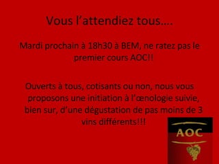 Vous l’attendiez tous…. Mardi prochain à 18h30 à BEM, ne ratez pas le premier cours AOC!! Ouverts à tous, cotisants ou non, nous vous proposons une initiation à l’œnologie suivie, bien sur, d’une dégustation de pas moins de 3 vins différents!!! 