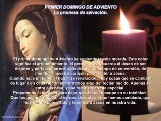 El primer domingo de Adviento se enciende la vela morada. Este color significa el arrepentimiento, el perdón. Nos recuerda el deseo de ser mejores y perfeccionarnos cada día. Es un tiempo de conversión, de modificar nuestro corazón para recibir a Jesús. Cuando nace un bebé, el hogar se revoluciona, hay cosas que se cambian de lugar y en cada rincón encontramos algo del recién nacido. Apenas se entra a la casa, ya se huele un aroma especial.  Preparemos el corazón para dejar que Jesús lo ocupe en su totalidad.  Que los que nos rodean, al vernos, descubran que hemos cambiado, que nos hemos convertido y tenemos a Jesús en nuestra vida. CENTINELAS DE LA FE 
