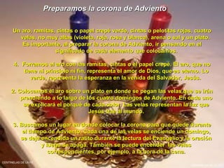 Preparamos la corona de Adviento   Un aro, ramitas, cintas o papel crepé verde, cintas o pelotitas rojas, cuatro velas, no muy altas (violeta, roja, rosa y blanca), arena o sal y un plato.  Es importante, al preparar la corona de Adviento, ir pensando en el significado de cada elemento que colocamos. Forramos el aro con las ramitas, cintas o el papel crepé. El aro, que no tiene ni principio ni fin, representa el amor de Dios, que es eterno. Lo verde, representa la esperanza en la venida del Salvador, Jesús.  2. Colocamos el aro sobre un plato en donde se pegan las velas que se irán prendiendo a lo largo de los cuatro domingos de Adviento. En cada uno se explicará el porqué de cada color. Las velas representan la luz que Jesús trae al mundo. 3. Buscamos un lugar en donde colocar la corona para que quede durante el tiempo de Adviento. Cada una de las velas se enciende un domingo, se deja encendida un ratito durante la lectura del Evangelio y la oración y luego se apaga. También se puede encender  las velas correspondientes, por ejemplo, a la hora de la cena. CENTINELAS DE LA FE CENTINELAS DE LA FE 