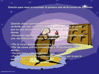 Oración para rezar al encender la primera vela de la corona de Adviento Querido Jesús, queremos prepararnos como familia para recibirte; por eso, queremos pedirte perdón por las veces en que no nos acordamos de Vos o actuamos sin amar a los demás. (Pensamos algunas peticiones de perdón y después de cada una, decimos juntos: Jesús, te pedimos perdón). •  Por la veces que no escuchamos a quien nos habla… • Por las veces que no colaboramos o no ayudamos a los demás… • Porque nos cuesta compartir… • Por las ocasiones en que no nos interesamos por lo que le sucede al otro… CENTINELAS DE LA FE 
