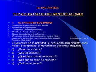 1er ENCUENTRO:    PREPARACION PARA EL CRECIMIENTO DE LA FAMILIA         ACTIVIDADES SUGERIDAS  1.Presentación de los coordinadores de la actividad 2.Presentación de los participantes  (Ver Anexo 1 Técnicas de presentación) 3.Actividad de relajación:  Respiración, masajes 4.Evaluar las expectativas de los participantes 5.Presentación del curso: Objetivos, expectativas, forma de trabajo. 6.Desarrollo de los contenidos a través de alguna técnica de trabajo  participativa (Ver Anexo 2 Técnicas de trabajo grupal) 7.Evaluación de la actividad: la evaluación será siempre igual. Así los  participantes  contestarán las siguientes preguntas: a)       ¿Cómo se sintieron? b)       ¿Qué aprendieron? c)        ¿Qué ideas nuevas conocieron? d)       ¿Con qué no están de acuerdo? e)       ¿Qué dudas tienen? 