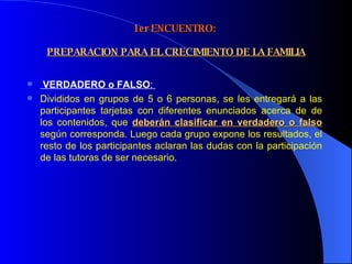 1er ENCUENTRO:    PREPARACION PARA EL CRECIMIENTO DE LA FAMILIA VERDADERO o FALSO :  Divididos en grupos de 5 o 6 personas, se les entregará a las participantes tarjetas con diferentes enunciados acerca de de los contenidos, que  deberán clasificar en verdadero o falso  según corresponda. Luego cada grupo expone los resultados, el resto de los participantes aclaran las dudas con la participación de las tutoras de ser necesario. 