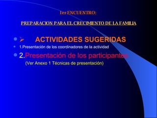1er ENCUENTRO:    PREPARACION PARA EL CRECIMIENTO DE LA FAMILIA         ACTIVIDADES SUGERIDAS  1.Presentación de los coordinadores de la actividad 2. Presentación de los participantes   (Ver Anexo 1 Técnicas de presentación) 