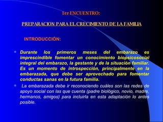 1er ENCUENTRO:    PREPARACION PARA EL CRECIMIENTO DE LA FAMILIA       INTRODUCCIÓN: Durante los primeros meses del embarazo es imprescindible fomentar un conocimiento biopsicosocial integral del embarazo, la gestante y de la situación familiar. Es un momento de introspección, principalmente en la embarazada, que debe ser aprovechado para fomentar conductas sanas en la futura familia. La embarazada debe ir reconociendo cuáles son las redes de apoyo social con las que cuenta (padre biológico, novio, madre, hermanos, amigos) para incluirla en esta adaptación lo antes posible. 