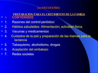 1er ENCUENTRO:    PREPARACION PARA EL CRECIMIENTO DE LA FAMILIA         CONTENIDOS 1.        Razones del control periódico 2.        Hábitos saludables: Alimentación, actividad física. 3.        Vacunas y medicamentos 4.       Cuidados de la piel y preparación de las mamas para la  lactancia 5.        Tabaquismo, alcoholismo, drogas 6.        Aceptación del embarazo 7.        Redes sociales 