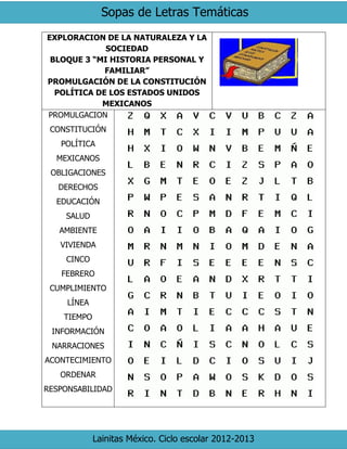 Sopas de Letras Temáticas
Lainitas México. Ciclo escolar 2012-2013
EXPLORACION DE LA NATURALEZA Y LA
SOCIEDAD
BLOQUE 3 “MI HISTORIA PERSONAL Y
FAMILIAR”
PROMULGACIÓN DE LA CONSTITUCIÓN
POLÍTICA DE LOS ESTADOS UNIDOS
MEXICANOS
PROMULGACION
CONSTITUCIÓN
POLÍTICA
MEXICANOS
OBLIGACIONES
DERECHOS
EDUCACIÓN
SALUD
AMBIENTE
VIVIENDA
CINCO
FEBRERO
CUMPLIMIENTO
LÍNEA
TIEMPO
INFORMACIÓN
NARRACIONES
ACONTECIMIENTO
ORDENAR
RESPONSABILIDAD
 
