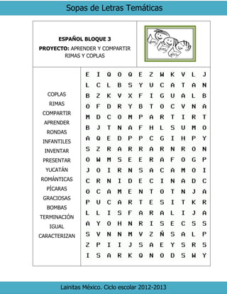 Sopas de Letras Temáticas
Lainitas México. Ciclo escolar 2012-2013
ESPAÑOL BLOQUE 3
PROYECTO: APRENDER Y COMPARTIR
RIMAS Y COPLAS
COPLAS
RIMAS
COMPARTIR
APRENDER
RONDAS
INFANTILES
INVENTAR
PRESENTAR
YUCATÁN
ROMÁNTICAS
PÍCARAS
GRACIOSAS
BOMBAS
TERMINACIÓN
IGUAL
CARACTERIZAN
 