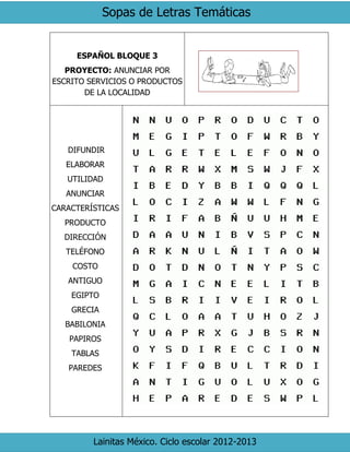 Sopas de Letras Temáticas
Lainitas México. Ciclo escolar 2012-2013
ESPAÑOL BLOQUE 3
PROYECTO: ANUNCIAR POR
ESCRITO SERVICIOS O PRODUCTOS
DE LA LOCALIDAD
DIFUNDIR
ELABORAR
UTILIDAD
ANUNCIAR
CARACTERÍSTICAS
PRODUCTO
DIRECCIÓN
TELÉFONO
COSTO
ANTIGUO
EGIPTO
GRECIA
BABILONIA
PAPIROS
TABLAS
PAREDES
 
