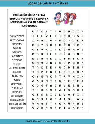 Sopas de Letras Temáticas
Lainitas México. Ciclo escolar 2012-2013
FORMACIÓN CÍVICA Y ÉTICA
BLOQUE 3 “CONOZCO Y RESPETO A
LAS PERSONAS QUE ME RODEAN”
PLATIQUEMOS
CONDICIONES
DIFENENCIAS
RESPETO
FAMILIA
VECINOS
HABITANTES
DIVERSOS
OFICIOS
MULTICULTURAL
GRUPOS
INDIGENAS
AYUDA
LIMITACIÓN
PROGRESO
RESPETO
CONCIENCIA
PERTENENCIA
DOMESTICACIÓN
SOBREVIVIR
 