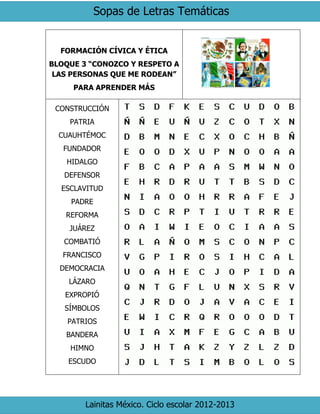 Sopas de Letras Temáticas
Lainitas México. Ciclo escolar 2012-2013
FORMACIÓN CÍVICA Y ÉTICA
BLOQUE 3 “CONOZCO Y RESPETO A
LAS PERSONAS QUE ME RODEAN”
PARA APRENDER MÁS
CONSTRUCCIÓN
PATRIA
CUAUHTÉMOC
FUNDADOR
HIDALGO
DEFENSOR
ESCLAVITUD
PADRE
REFORMA
JUÁREZ
COMBATIÓ
FRANCISCO
DEMOCRACIA
LÁZARO
EXPROPIÓ
SÍMBOLOS
PATRIOS
BANDERA
HIMNO
ESCUDO
 