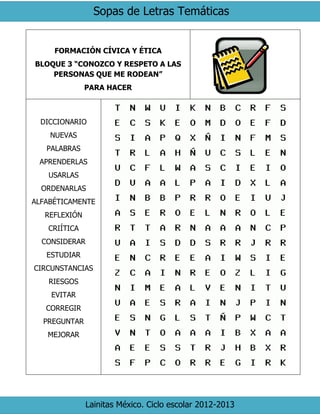 Sopas de Letras Temáticas
Lainitas México. Ciclo escolar 2012-2013
FORMACIÓN CÍVICA Y ÉTICA
BLOQUE 3 “CONOZCO Y RESPETO A LAS
PERSONAS QUE ME RODEAN”
PARA HACER
DICCIONARIO
NUEVAS
PALABRAS
APRENDERLAS
USARLAS
ORDENARLAS
ALFABÉTICAMENTE
REFLEXIÓN
CRIÍTICA
CONSIDERAR
ESTUDIAR
CIRCUNSTANCIAS
RIESGOS
EVITAR
CORREGIR
PREGUNTAR
MEJORAR
 