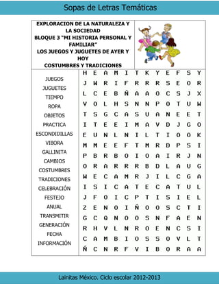 Sopas de Letras Temáticas
Lainitas México. Ciclo escolar 2012-2013
EXPLORACION DE LA NATURALEZA Y
LA SOCIEDAD
BLOQUE 3 “MI HISTORIA PERSONAL Y
FAMILIAR”
LOS JUEGOS Y JUGUETES DE AYER Y
HOY
COSTUMBRES Y TRADICIONES
JUEGOS
JUGUETES
TIEMPO
ROPA
OBJETOS
PRACTICA
ESCONDIDILLAS
VIBORA
GALLINITA
CAMBIOS
COSTUMBRES
TRADICIONES
CELEBRACIÓN
FESTEJO
ANUAL
TRANSMITIR
GENERACIÓN
FECHA
INFORMACIÓN
 