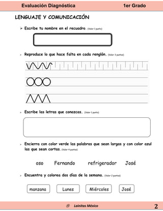 Evaluación Diagnóstica 1er Grado
® Lainitas México 2
LENGUAJE Y COMUNICACIÓN
 Escribe tu nombre en el recuadro. (Valor 1 punto)
 Reproduce lo que hace falta en cada renglón. (Valor 3 puntos)
 Escribe las letras que conozcas. (Valor 1 punto)
 Encierra con color verde las palabras que sean largas y con color azul
las que sean cortas. (Valor 4 puntos)
 Encuentra y colorea dos días de la semana. (Valor 2 puntos)
oso refrigerador
Fernando José
manzana Lunes Miércoles José
 