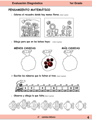 Evaluación Diagnóstica 1er Grado
® Lainitas México 4
PENSAMIENTO MATEMÁTICO
 Colorea el recuadro donde hay menos flores. (Valor 1 punto)
 Dibuja para que en las bolsas haya: ( Valor 2 puntos).
MENOS CANICAS MÁS CANICAS
 Escribe los números que le faltan al tren. (Valor 4 puntos)
 Observa y dibuja lo que falta. (Valor 2 puntos)
 