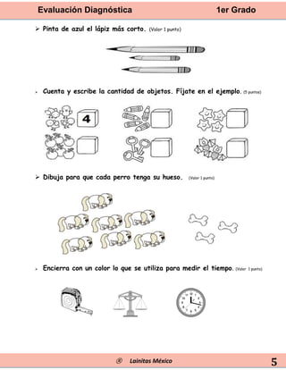 Evaluación Diagnóstica 1er Grado
® Lainitas México 5
 Pinta de azul el lápiz más corto. (Valor 1 punto)
 Cuenta y escribe la cantidad de objetos. Fíjate en el ejemplo. (5 puntos)
 Dibuja para que cada perro tenga su hueso. (Valor 1 punto)
 Encierra con un color lo que se utiliza para medir el tiempo. (Valor 1 punto)
 
