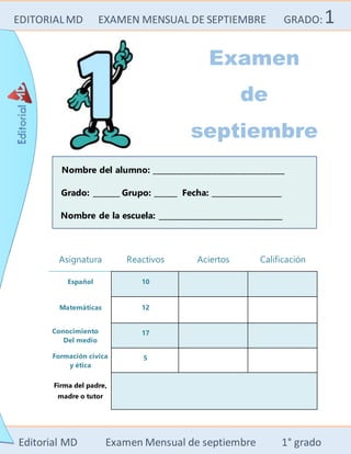 EDITORIALMD EXAMEN MENSUAL DE SEPTIEMBRE GRADO:1
Editorial MD Examen Mensual de septiembre 1° grado
Nombre del alumno: __________________________________
Grado: _______ Grupo: ______ Fecha: __________________
Nombre de la escuela: ________________________________
Asignatura Reactivos Aciertos Calificación
Español 10
Matemáticas 12
Conocimiento
Del medio
17
Formación cívica
y ética
5
Firma del padre,
madre o tutor
Examen
de
septiembre
 