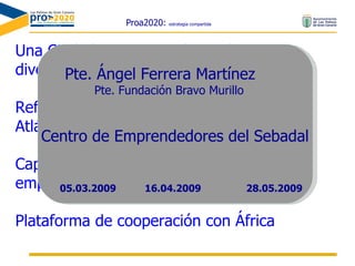 Proa2020:  estrategia compartida Una Ciudad con un Tejido Productivo  diversificado, innovador, y competitivo Referente en el sistema de ciudades del Atlántico Medio Capaz de atraer inversiones y sedes de empresas e instituciones Plataforma de cooperación con África Pte. Ángel Ferrera Martínez Pte. Fundación Bravo Murillo Centro de Emprendedores del Sebadal 16.04.2009 05.03.2009 28.05.2009 