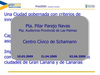 Proa2020:  estrategia compartida Una Ciudad gobernada con criterios de innovación, eficacia y productividad Capaz de promover la participación y asociación ciudadanas eficaces Impulsora de relaciones de desarrollo complementario y de cooperación con otras ciudades de Gran Canaria y de Canarias Pta. Pilar Parejo Navas Pta. Audiencia Provincial de Las Palmas Centro Cívico de Schamann 21.04.2009 10.03.2009 02.06.2009 