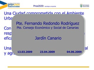 Proa2020:  estrategia compartida Una Ciudad comprometida con el Ambiente Urbano Con pautas de consumo ciudadano responsables, y una gestión público-privada eficaz de sus recursos Una Ciudad en equilibrio con su entorno rural y agrario Pte. Fernando Redondo Rodríguez Pte. Consejo Económico y Social de Canarias Jardín Canario 23.04.2009 13.03.2009 04.06.2009 