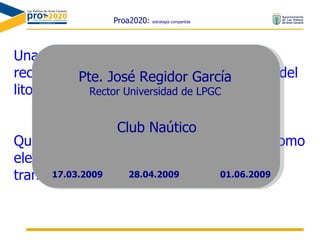 Proa2020:  estrategia compartida Una Ciudad que incorpore y disfrute sus recursos naturales y, de manera especial, del litoral Que aprovecha el mar, y otros espacios, como elemento de identidad diferenciador y transformador de la vida ciudadana Pte. José Regidor García Rector Universidad de LPGC Club Naútico 28.04.2009 17.03.2009 01.06.2009 