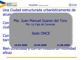 Proa2020:  estrategia compartida Una Ciudad estructurada urbanísticamente de acuerdo con su visión y valores Con una planificación orientada al bienestar ciudadano Con equipamientos y calidad de vida en sus barrios Bien conectada y con un modelo de movilidad eficaz Pte. Juan Manuel Suarez del Toro Pte. La Caja de Canarias Sede ONCE 15.05.2009 19.03.2009 11.06.2009 